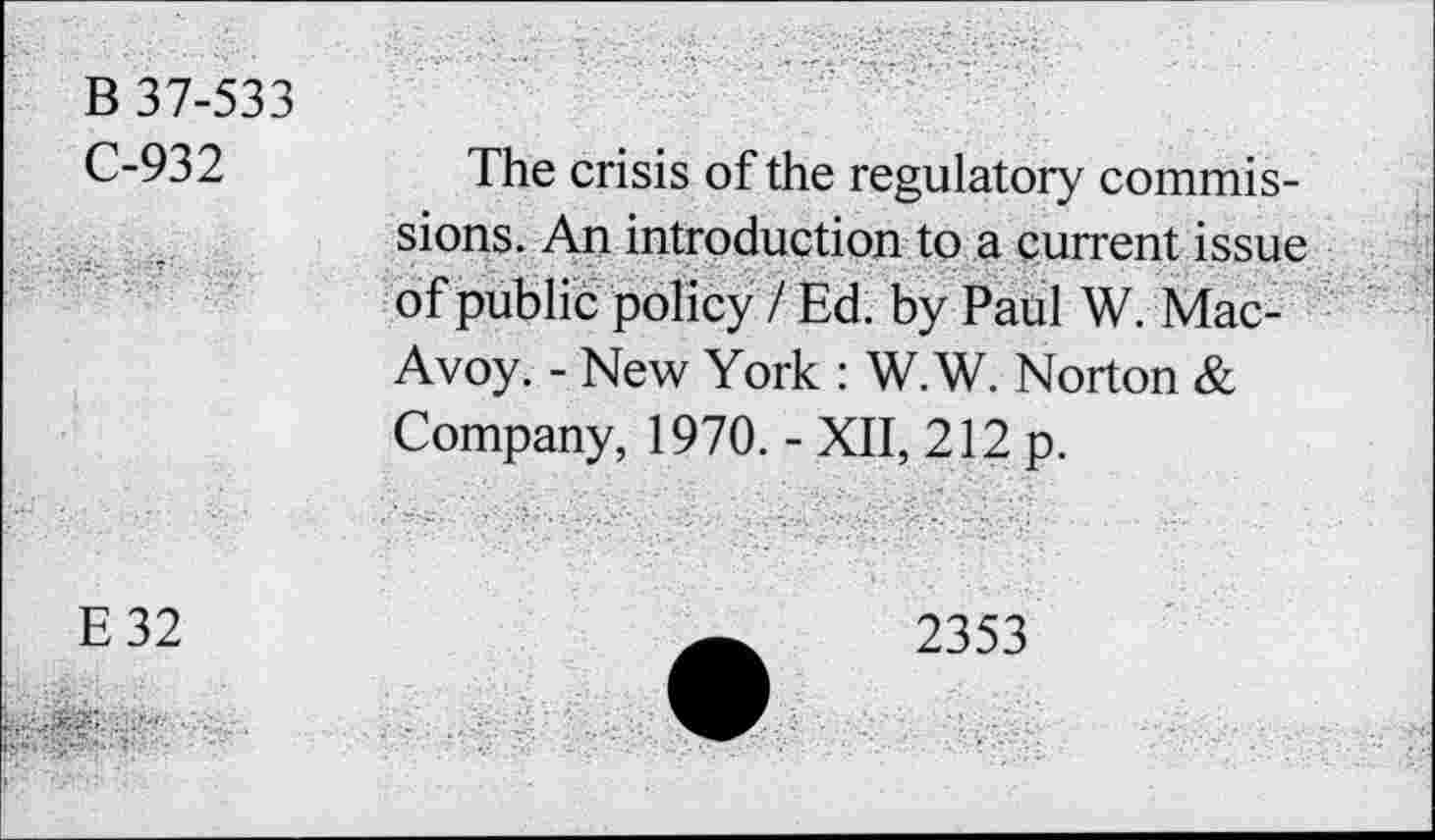 ﻿B 37-533
C-932
The crisis of the regulatory commissions. An introduction to a current issue of public policy / Ed. by Pahl W. Mac-Avoy. - New York : W.W. Norton & Company, 1970. - XII, 212 p.
E32
2353